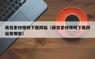 湛江商贸素材视频下载网站（商贸素材视频下载网站有哪些）