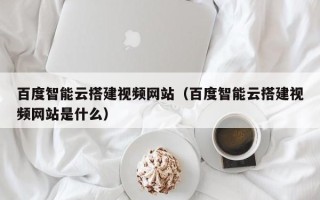 湛江百度智能云搭建视频网站（百度智能云搭建视频网站是什么）