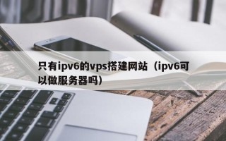 湛江只有ipv6的vps搭建网站（ipv6可以做服务器吗）